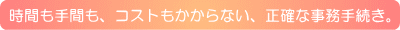 時間も手間も、コストもかからない、正確な事務手続き。