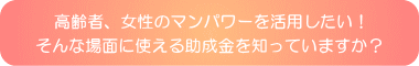 高齢者、女性のマンパワーを活用したい！そんな場面に使える助成金を知っていますか？